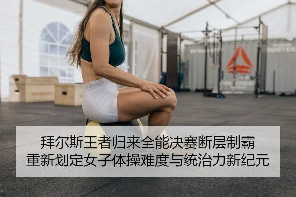 拜尔斯王者归来全能决赛断层制霸 重新划定女子体操难度与统治力新纪元
